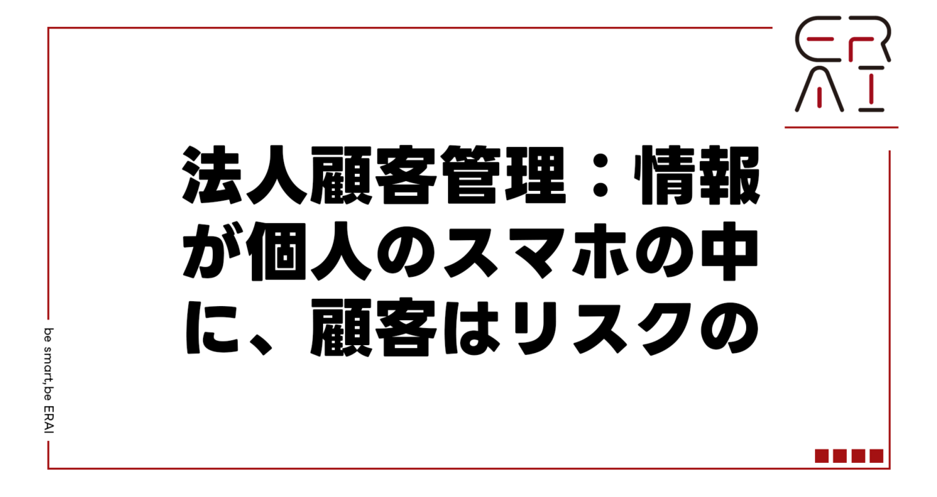法人顧客管理：情報が個人のスマホの中に、顧客はリスクの中に